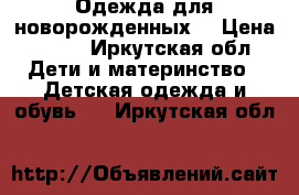 Одежда для новорожденных  › Цена ­ 500 - Иркутская обл. Дети и материнство » Детская одежда и обувь   . Иркутская обл.